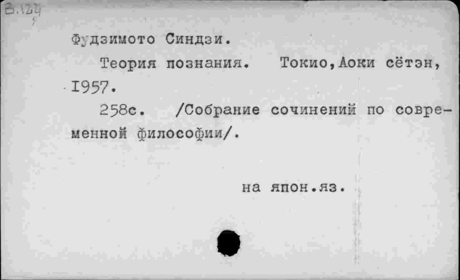 ﻿о.\Уч
Фудзимото Синдзи.
Теория познания. Токио,Аоки сётэн, 1957.
258с. /Собрание сочинений по совре менной философии/.
на япон.яз.